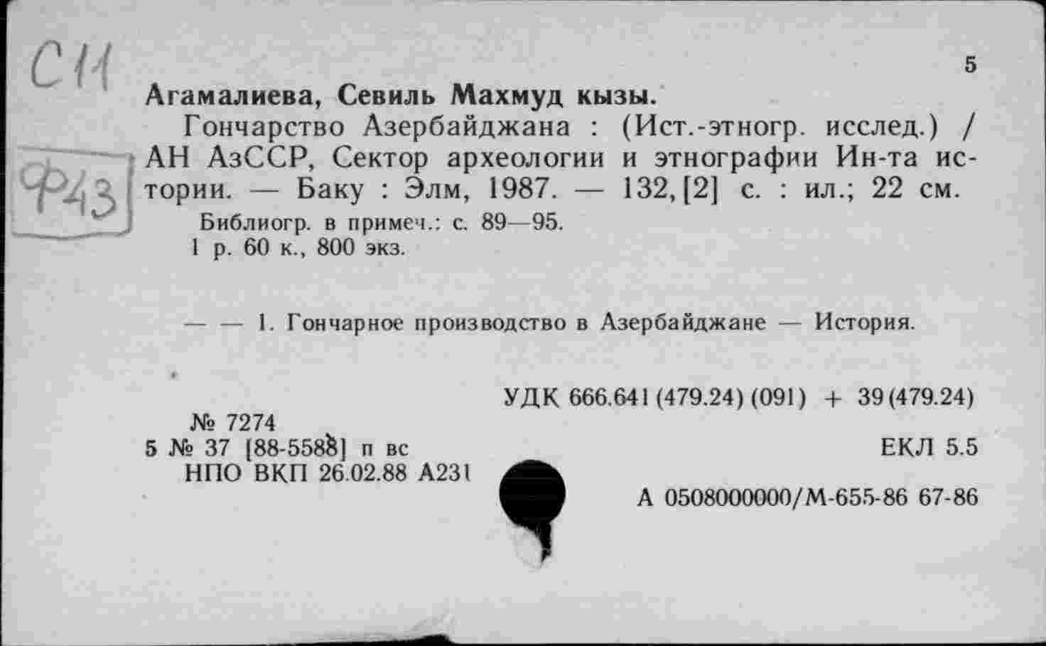 ﻿СИ
-і -ô
5
Агамалиева, Севиль Махмуд кызы.
Гончарство Азербайджана : (Ист.-этногр. исслед.) / АН АзССР, Сектор археологии и этнографии Ин-та истории. — Баку : Элм, 1987. — 132, [2] с. : ил.; 22 см.
Библиогр. в примем.: с. 89—95.
1 р. 60 к., 800 экз.
— — 1. Гончарное производство в Азербайджане — История.
№ 7274
5 № 37 [88-558&J п вс
НПО ВКП 26.02.88 А231
УДК 666.641 (479.24) (091) + 39(479.24)
ЕКЛ 5.5
А 0508000000/М-655-86 67-86